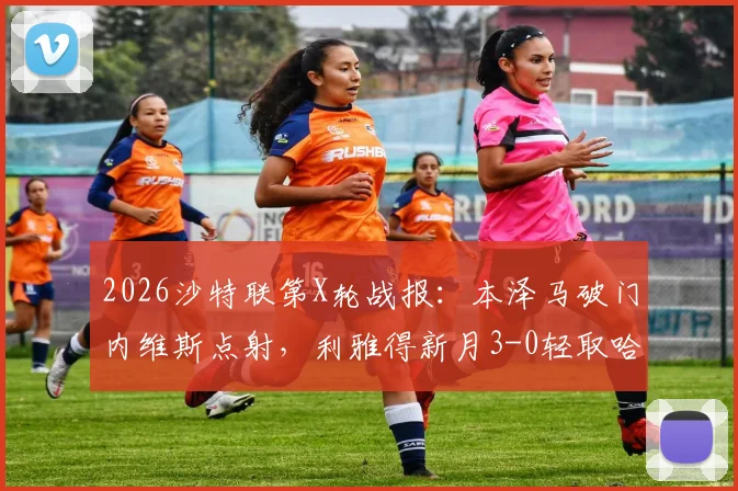 2026沙特联第X轮战报：本泽马破门内维斯点射，利雅得新月3-0轻取哈森姆，附全场录像回放及积分榜更新