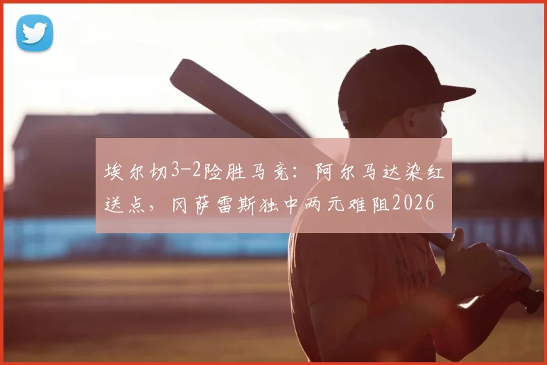 埃尔切3-2险胜马竞:阿尔马达染红送点,冈萨雷斯独中两元难阻2026西甲冷门