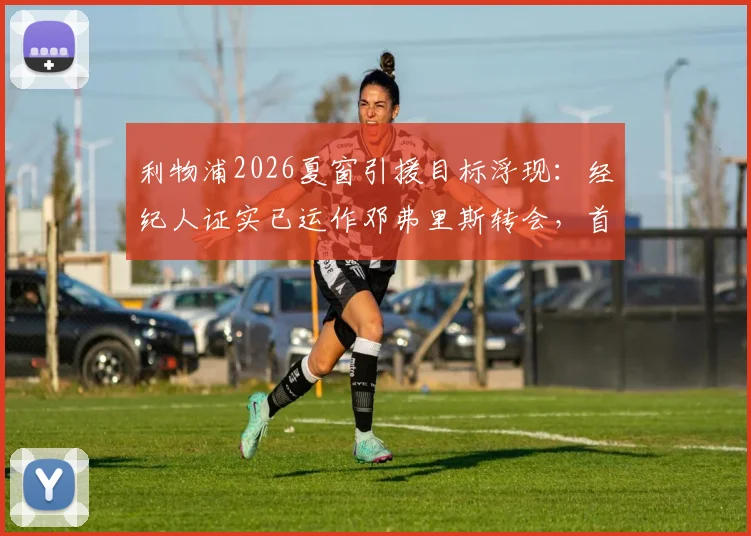 利物浦2026夏窗引援目标浮现:经纪人证实已运作邓弗里斯转会,首次接触后红军防线如何补强?