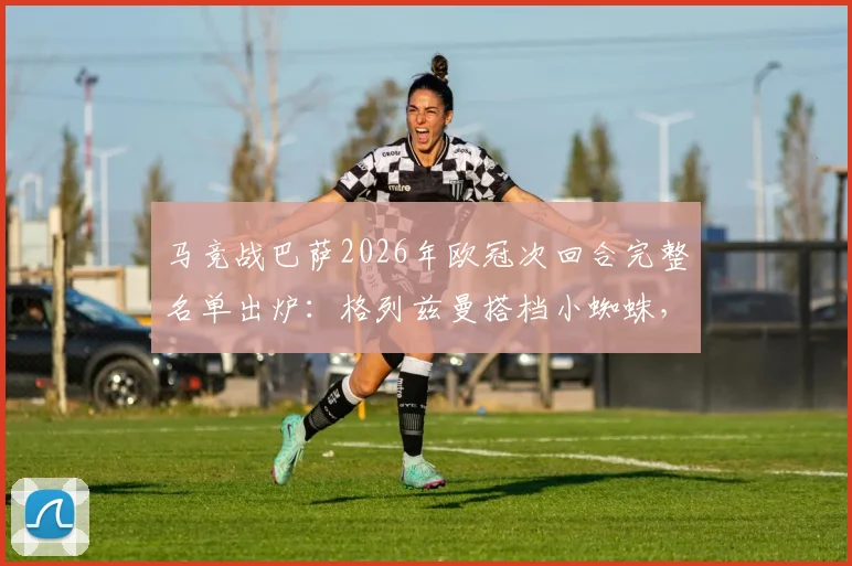 马竞战巴萨2026年欧冠次回合完整名单出炉：格列兹曼搭档小蜘蛛，门神奥布拉克火线回归