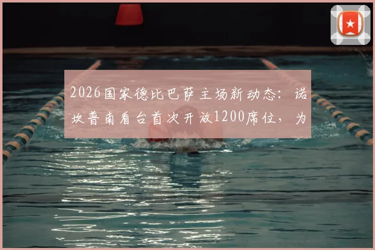 2026国家德比巴萨主场新动态:诺坎普南看台首次开放1200席位,为死忠球迷扩容