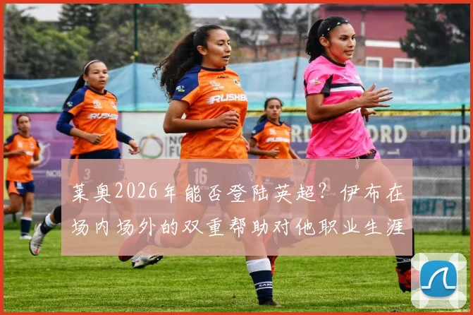 莱奥2026年能否登陆英超？伊布在场内场外的双重帮助对他职业生涯的影响