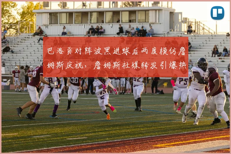 巴洛贡对阵波黑进球后两度模仿詹姆斯庆祝,詹姆斯社媒转发引爆热议:跨界致敬如何成就体坛佳话?