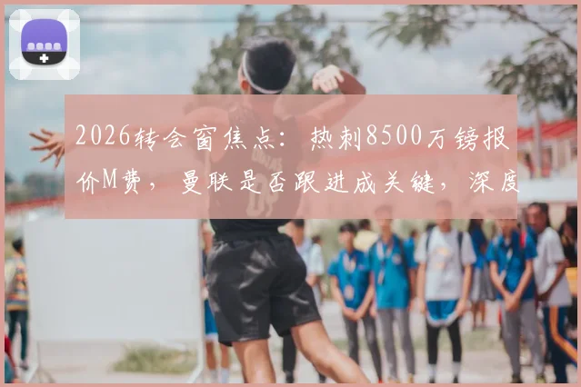 2026转会窗焦点:热刺8500万镑报价M费,曼联是否跟进成关键,深度解析两强争夺战最新动态