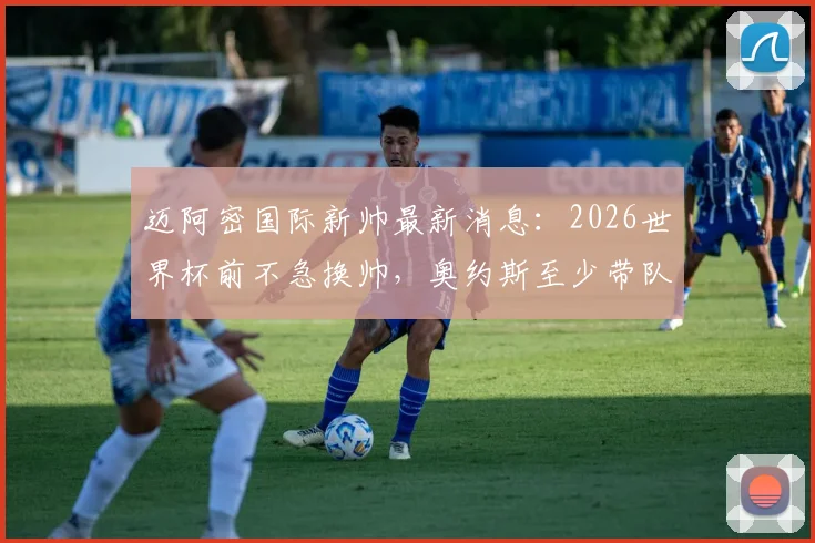 迈阿密国际新帅最新消息:2026世界杯前不急换帅,奥约斯至少带队到世界杯,球队未来建队计划详解
