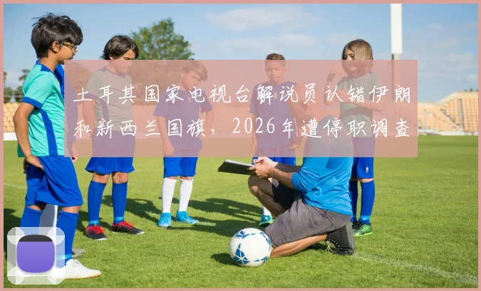 土耳其国家电视台解说员认错伊朗和新西兰国旗,2026年遭停职调查始末详解