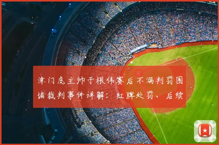 津门虎主帅于根伟赛后不满判罚围堵裁判事件详解：红牌处罚、后续停赛分析及球队影响