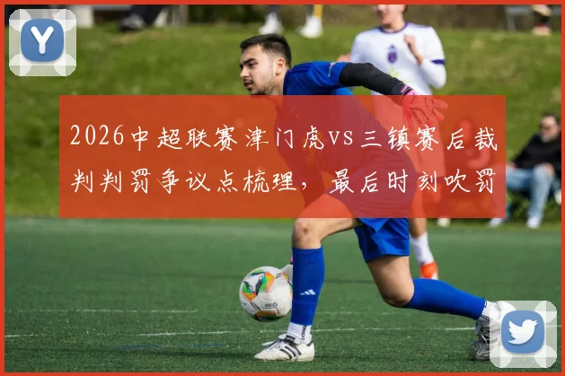 2026中超联赛津门虎vs三镇赛后裁判判罚争议点梳理，最后时刻吹罚引发广泛讨论