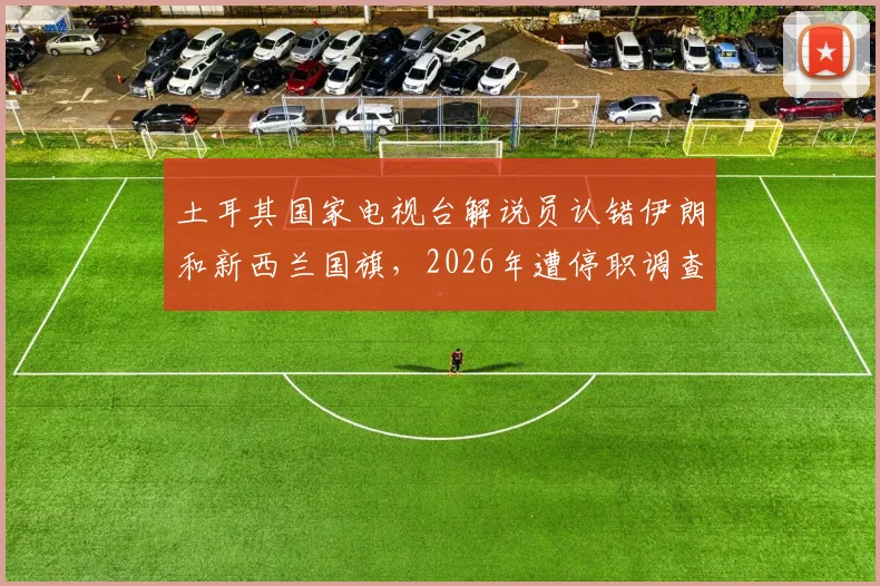 土耳其国家电视台解说员认错伊朗和新西兰国旗，2026年遭停职调查始末详解