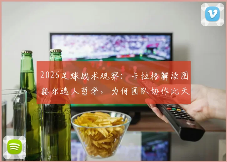 2026足球战术观察:卡拉格解读图赫尔选人哲学,为何团队协作比天赋更重要?