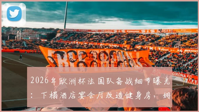2026年欧洲杯法国队备战细节曝光:下榻酒店宴会厅改造健身房,姆巴佩领衔锋线聚餐习惯引关注