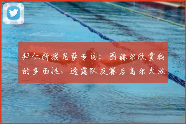 拜仁新援昆萨专访：图赫尔欣赏我的多面性，透露队友赛后高尔夫放松是球队传统