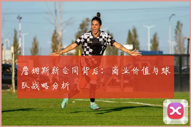 詹姆斯新合同背后：商业价值与球队战略分析