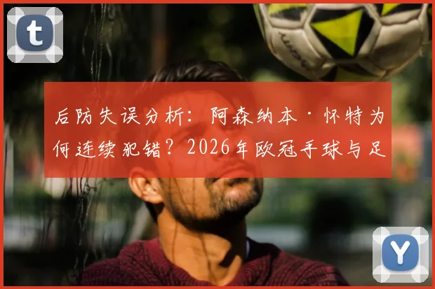 后防失误分析:阿森纳本·怀特为何连续犯错?2026年欧冠手球与足总杯冒顶深度解读