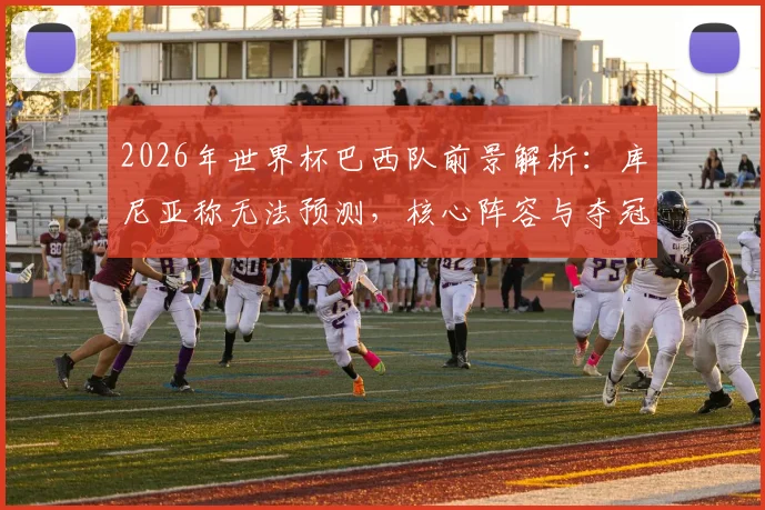 2026年世界杯巴西队前景解析：库尼亚称无法预测，核心阵容与夺冠可能性探讨