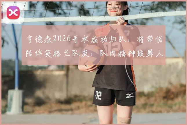 亨德森2026手术成功归队，将带伤陪伴英格兰队友，队内精神鼓舞人心