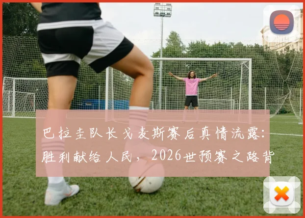 巴拉圭队长戈麦斯赛后真情流露：胜利献给人民，2026世预赛之路背后的感人故事