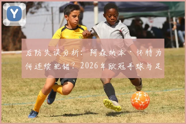 后防失误分析：阿森纳本·怀特为何连续犯错？2026年欧冠手球与足总杯冒顶深度解读