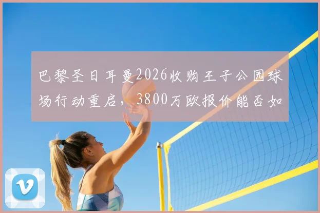 巴黎圣日耳曼2026收购王子公园球场行动重启，3800万欧报价能否如愿以偿？