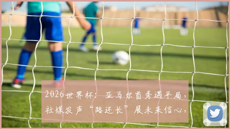 2026世界杯：亚马尔首秀遇平局，社媒发声“路还长”展未来信心，年轻核心成长之路解析