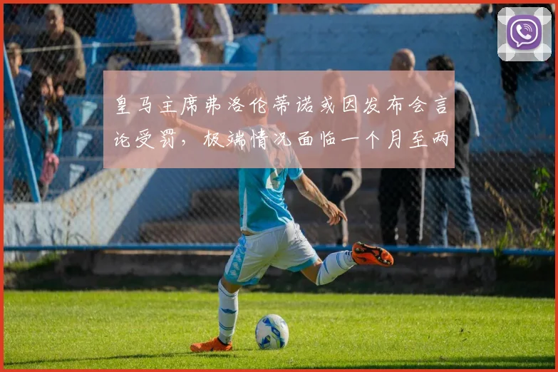皇马主席弗洛伦蒂诺或因发布会言论受罚，极端情况面临一个月至两年禁赛，西甲2026年争议焦点