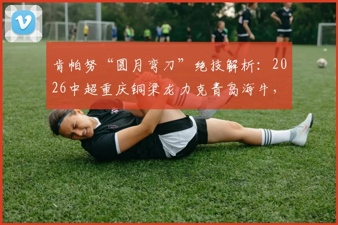 肯帕努“圆月弯刀”绝技解析:2026中超重庆铜梁龙力克青岛海牛,左脚艺术家一战成名