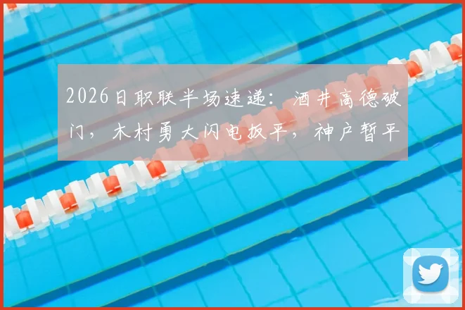2026日职联半场速递：酒井高德破门，木村勇大闪电扳平，神户暂平名古屋悬念再起