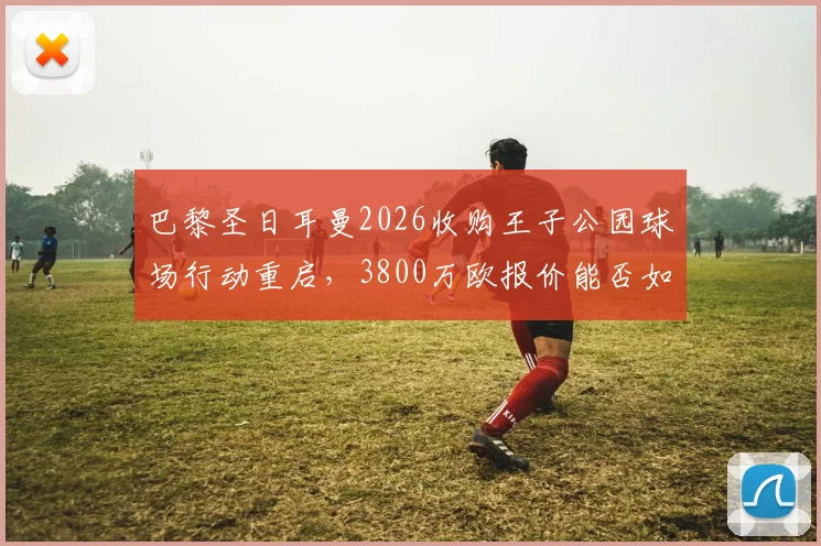 巴黎圣日耳曼2026收购王子公园球场行动重启，3800万欧报价能否如愿以偿？