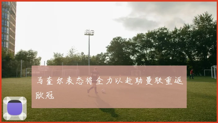 马奎尔表态将全力以赴助曼联重返欧冠