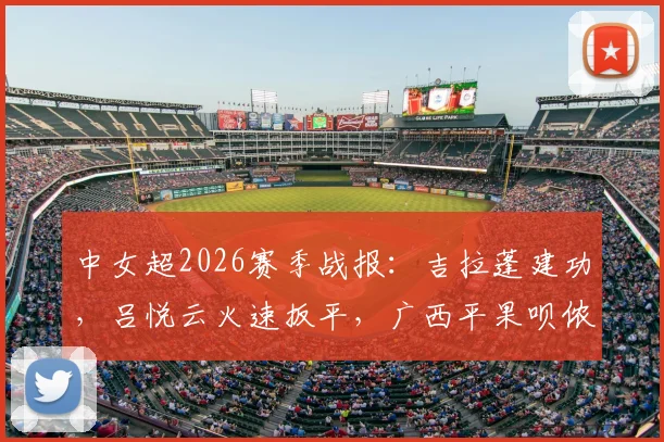 中女超2026赛季战报：吉拉蓬建功，吕悦云火速扳平，广西平果呗侬1-1憾平武汉车谷江大，附最新积分榜解读