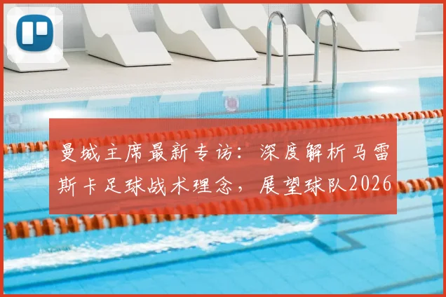 曼城主席最新专访:深度解析马雷斯卡足球战术理念,展望球队2026年发展蓝图与进步策略