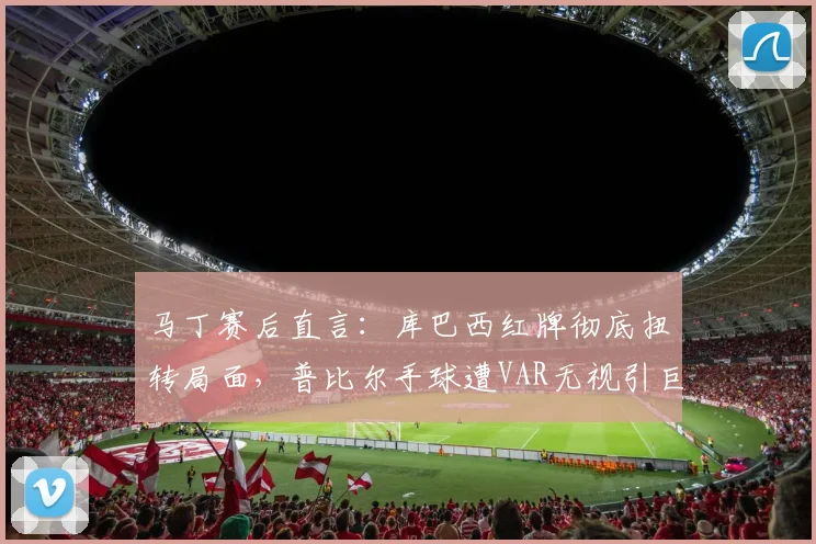 马丁赛后直言:库巴西红牌彻底扭转局面,普比尔手球遭VAR无视引巨大争议