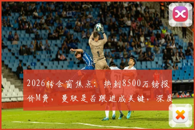 2026转会窗焦点：热刺8500万镑报价M费，曼联是否跟进成关键，深度解析两强争夺战最新动态