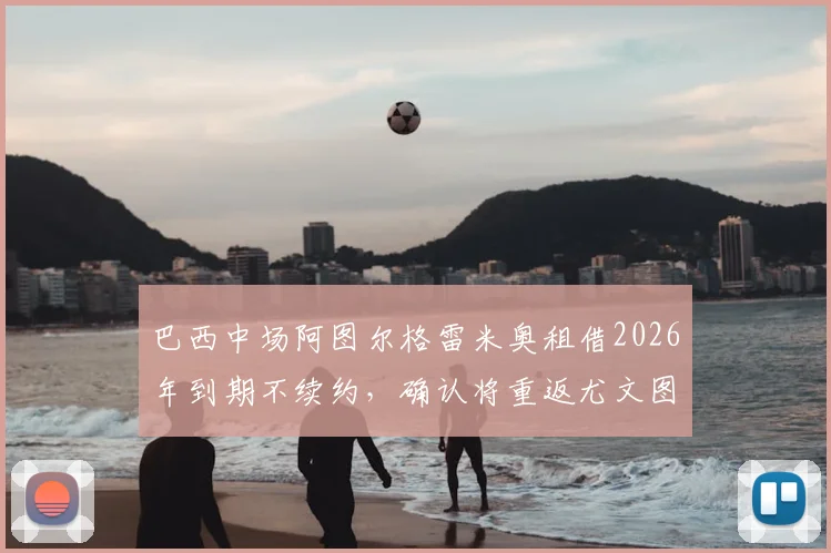 巴西中场阿图尔格雷米奥租借2026年到期不续约,确认将重返尤文图斯,其未来去向与尤文计划解析