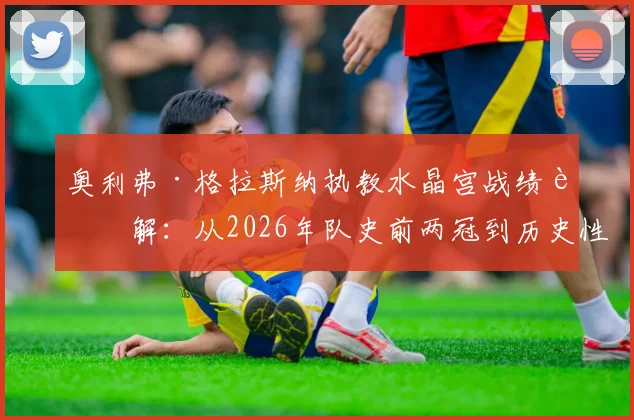 奥利弗·格拉斯纳执教水晶宫战绩详解:从2026年队史前两冠到历史性闯入欧战决赛,水晶宫教父战术打法揭秘与未来展望