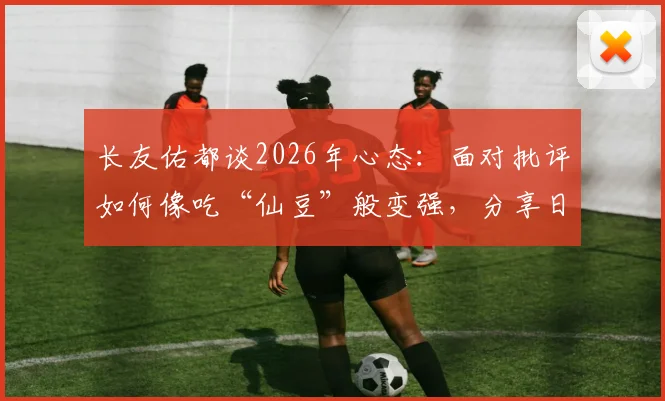 长友佑都谈2026年心态：面对批评如何像吃“仙豆”般变强，分享日本球员逆境成长法则