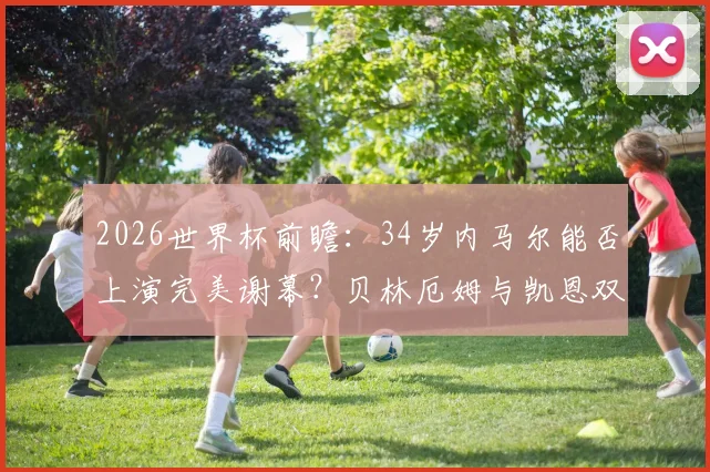 2026世界杯前瞻：34岁内马尔能否上演完美谢幕？贝林厄姆与凯恩双人组前景几何