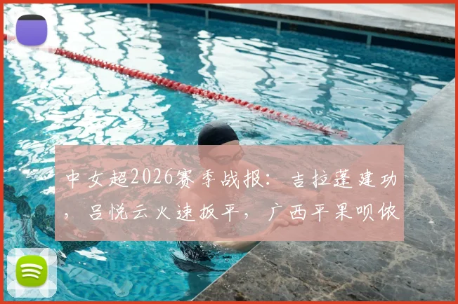 中女超2026赛季战报:吉拉蓬建功,吕悦云火速扳平,广西平果呗侬1-1憾平武汉车谷江大,附最新积分榜解读