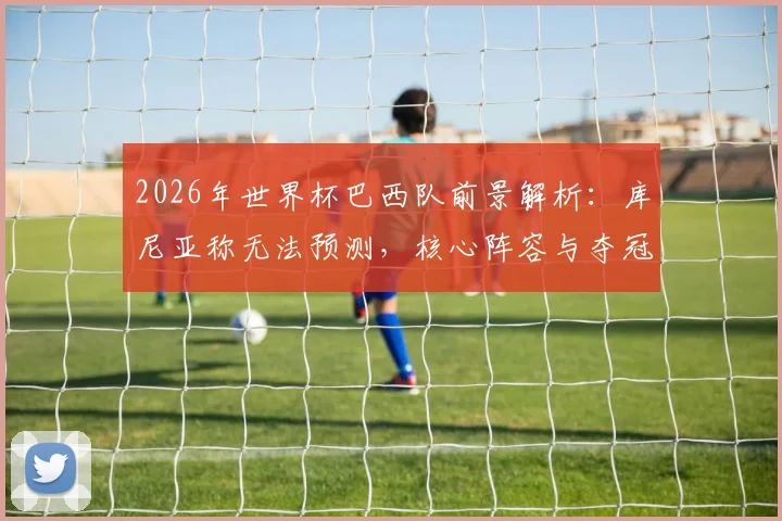 2026年世界杯巴西队前景解析:库尼亚称无法预测,核心阵容与夺冠可能性探讨