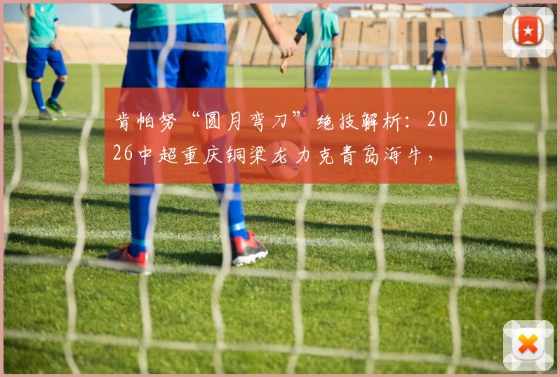 肯帕努“圆月弯刀”绝技解析：2026中超重庆铜梁龙力克青岛海牛，左脚艺术家一战成名
