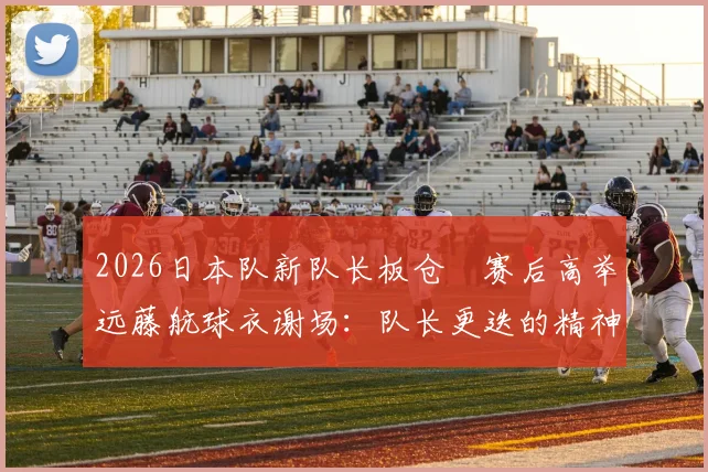 2026日本队新队长板仓滉赛后高举远藤航球衣谢场:队长更迭的精神传承与队内团结的真实写照