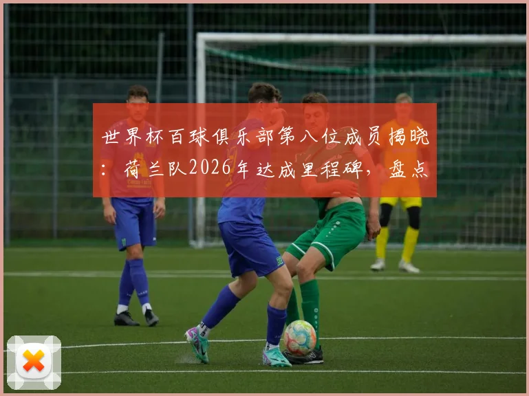 世界杯百球俱乐部第八位成员揭晓:荷兰队2026年达成里程碑,盘点其百球历程与关键先生