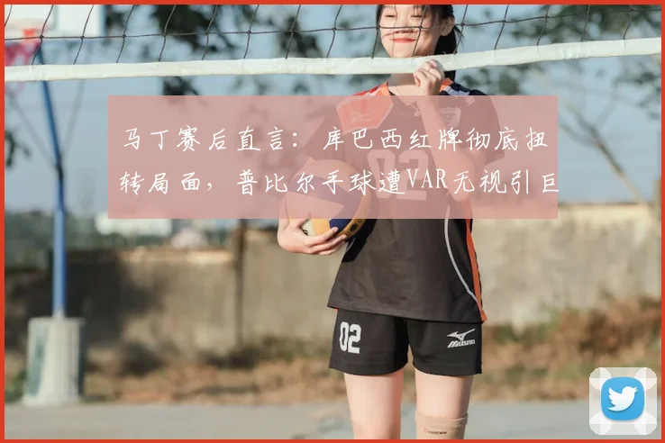 马丁赛后直言：库巴西红牌彻底扭转局面，普比尔手球遭VAR无视引巨大争议
