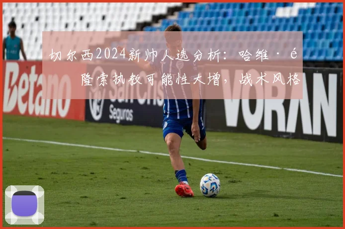切尔西2024新帅人选分析:哈维·阿隆索执教可能性大增,战术风格与蓝军契合度解读