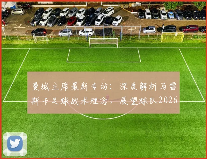 曼城主席最新专访：深度解析马雷斯卡足球战术理念，展望球队2026年发展蓝图与进步策略