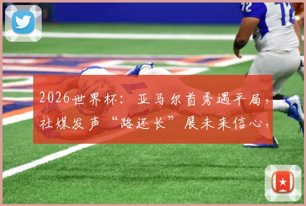 2026世界杯:亚马尔首秀遇平局,社媒发声“路还长”展未来信心,年轻核心成长之路解析